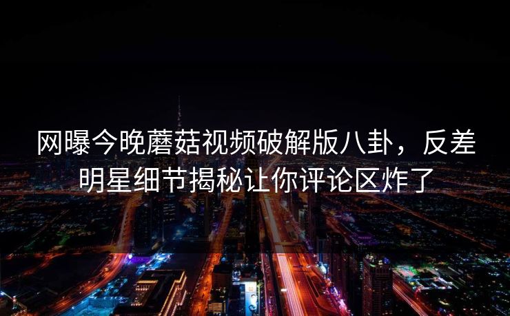 网曝今晚蘑菇视频破解版八卦，反差明星细节揭秘让你评论区炸了