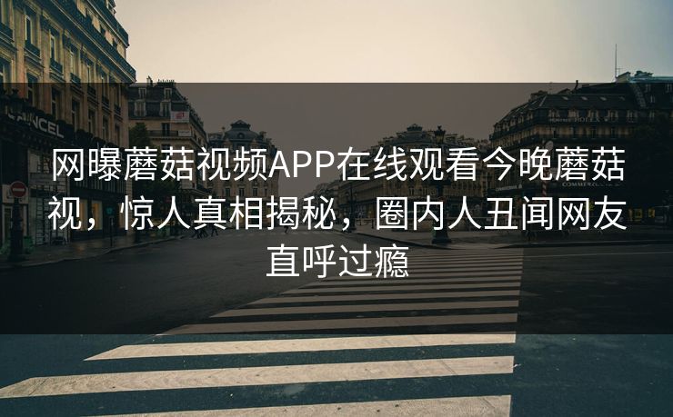 网曝蘑菇视频APP在线观看今晚蘑菇视，惊人真相揭秘，圈内人丑闻网友直呼过瘾
