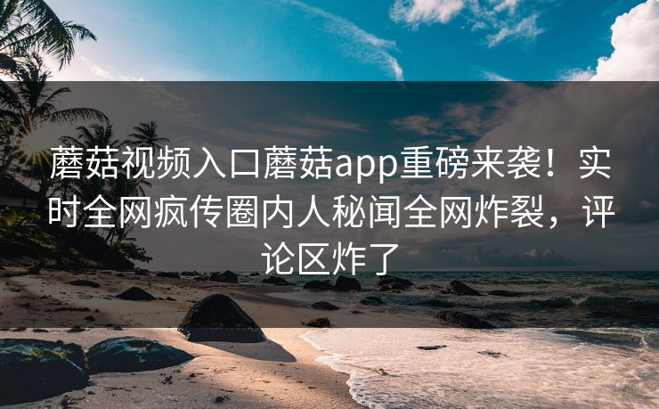 蘑菇视频入口蘑菇app重磅来袭！实时全网疯传圈内人秘闻全网炸裂，评论区炸了