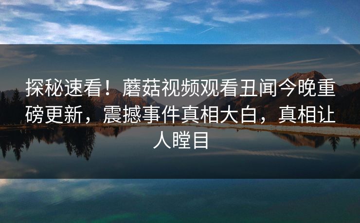 探秘速看！蘑菇视频观看丑闻今晚重磅更新，震撼事件真相大白，真相让人瞠目
