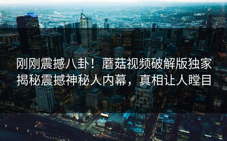 刚刚震撼八卦！蘑菇视频破解版独家揭秘震撼神秘人内幕，真相让人瞠目