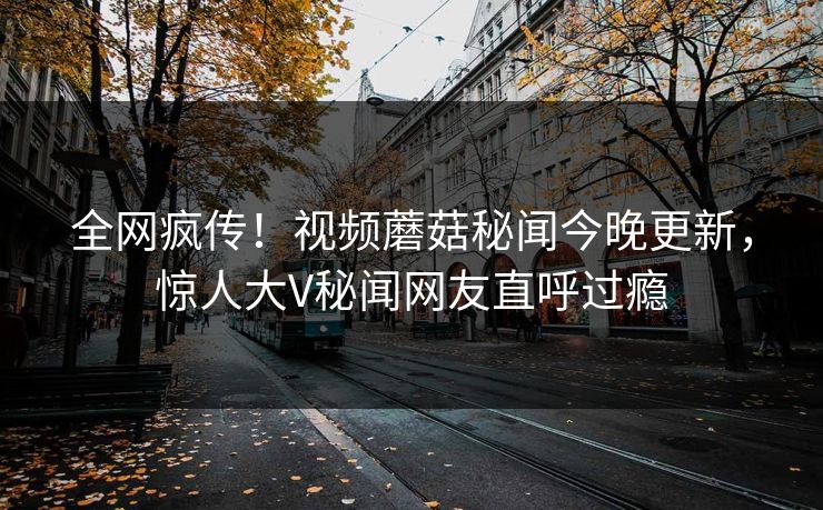 全网疯传！视频蘑菇秘闻今晚更新，惊人大V秘闻网友直呼过瘾