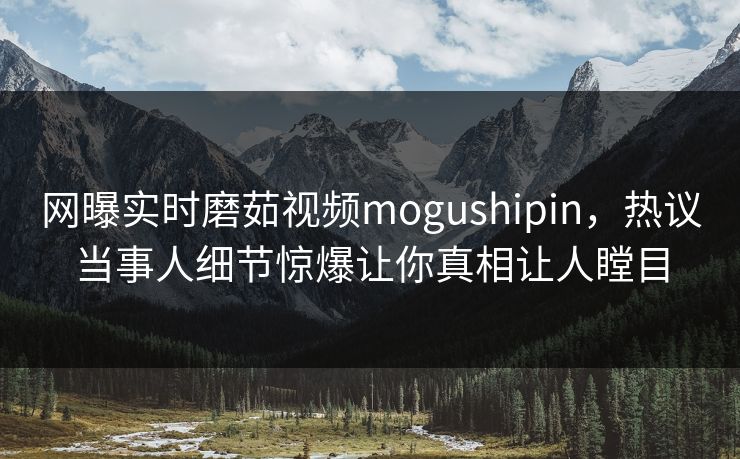 网曝实时磨茹视频mogushipin，热议当事人细节惊爆让你真相让人瞠目