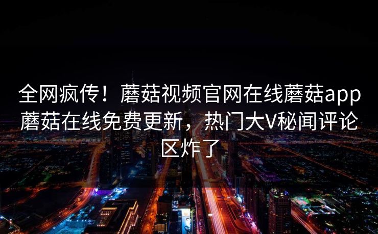全网疯传！蘑菇视频官网在线蘑菇app蘑菇在线免费更新，热门大V秘闻评论区炸了