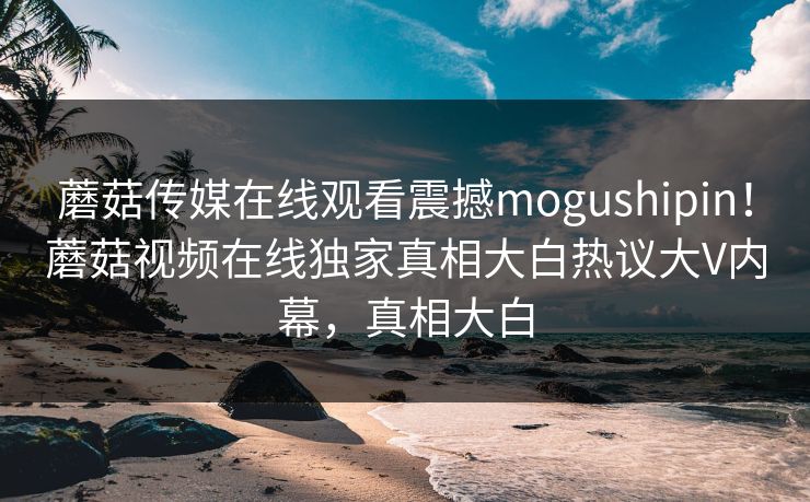 蘑菇传媒在线观看震撼mogushipin！蘑菇视频在线独家真相大白热议大V内幕，真相大白