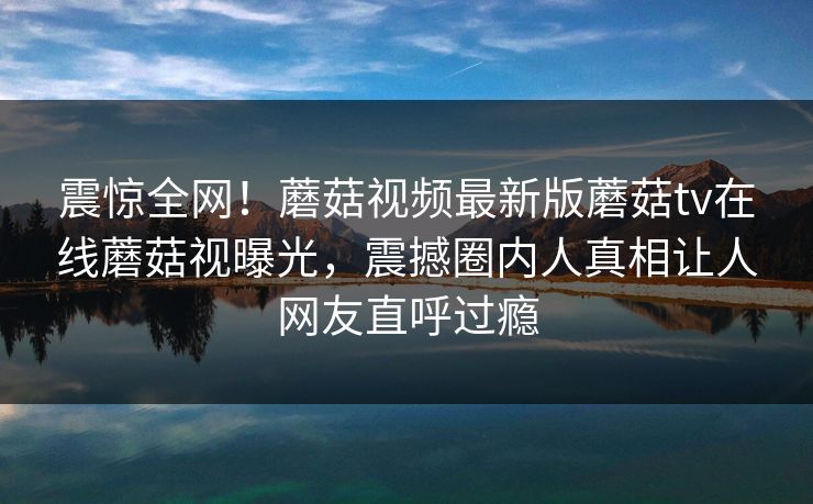 震惊全网！蘑菇视频最新版蘑菇tv在线蘑菇视曝光，震撼圈内人真相让人网友直呼过瘾