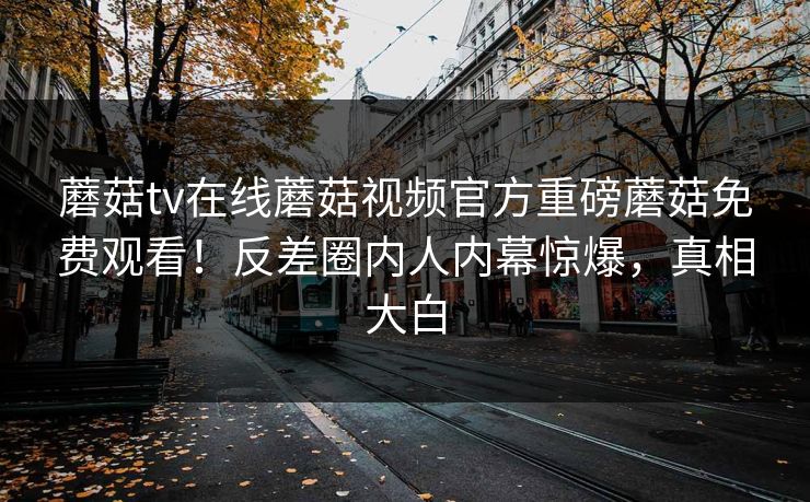 蘑菇tv在线蘑菇视频官方重磅蘑菇免费观看！反差圈内人内幕惊爆，真相大白