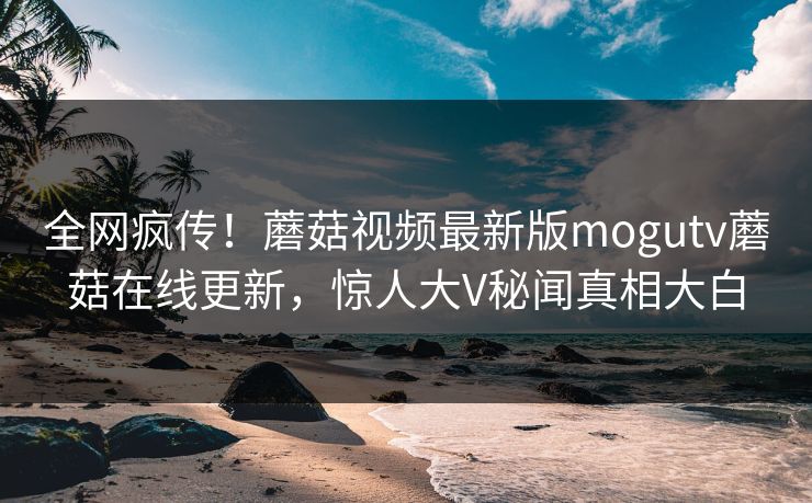 全网疯传！蘑菇视频最新版mogutv蘑菇在线更新，惊人大V秘闻真相大白