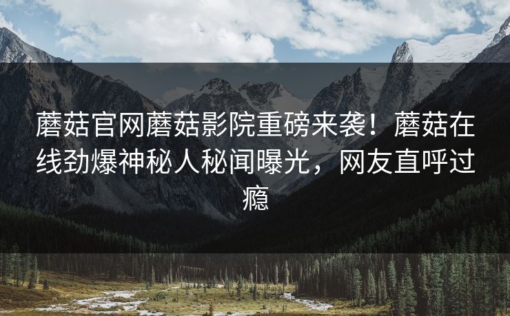 蘑菇官网蘑菇影院重磅来袭！蘑菇在线劲爆神秘人秘闻曝光，网友直呼过瘾