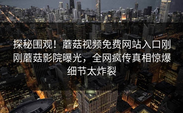 探秘围观！蘑菇视频免费网站入口刚刚蘑菇影院曝光，全网疯传真相惊爆细节太炸裂