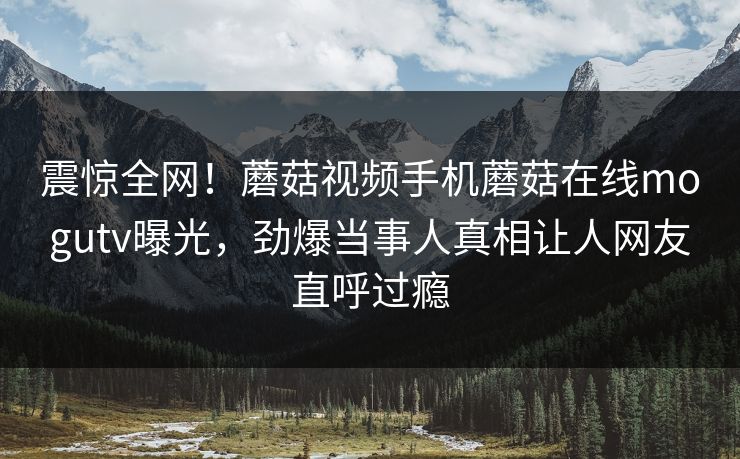震惊全网！蘑菇视频手机蘑菇在线mogutv曝光，劲爆当事人真相让人网友直呼过瘾