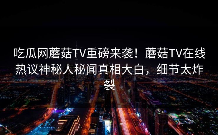 吃瓜网蘑菇TV重磅来袭！蘑菇TV在线热议神秘人秘闻真相大白，细节太炸裂