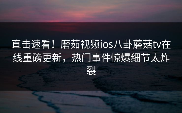 直击速看！磨茹视频ios八卦蘑菇tv在线重磅更新，热门事件惊爆细节太炸裂