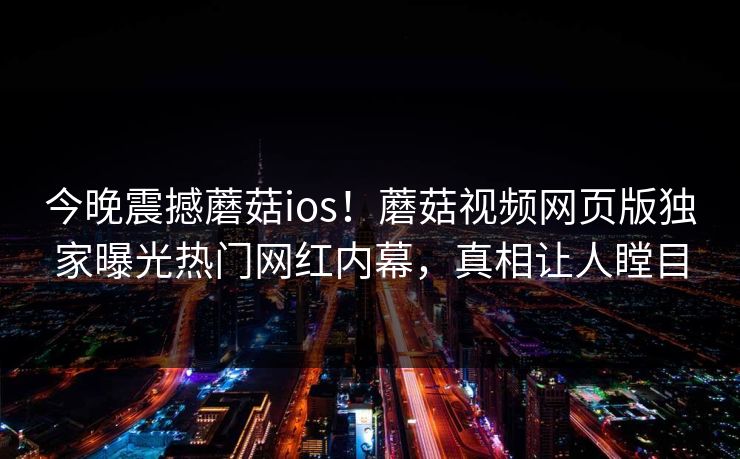 今晚震撼蘑菇ios！蘑菇视频网页版独家曝光热门网红内幕，真相让人瞠目