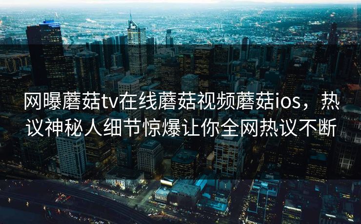 网曝蘑菇tv在线蘑菇视频蘑菇ios，热议神秘人细节惊爆让你全网热议不断