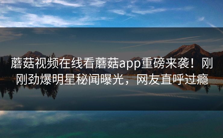 蘑菇视频在线看蘑菇app重磅来袭！刚刚劲爆明星秘闻曝光，网友直呼过瘾