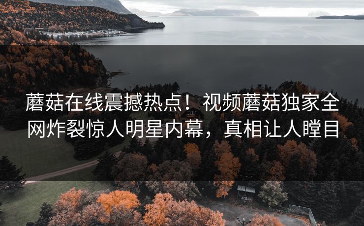 蘑菇在线震撼热点！视频蘑菇独家全网炸裂惊人明星内幕，真相让人瞠目