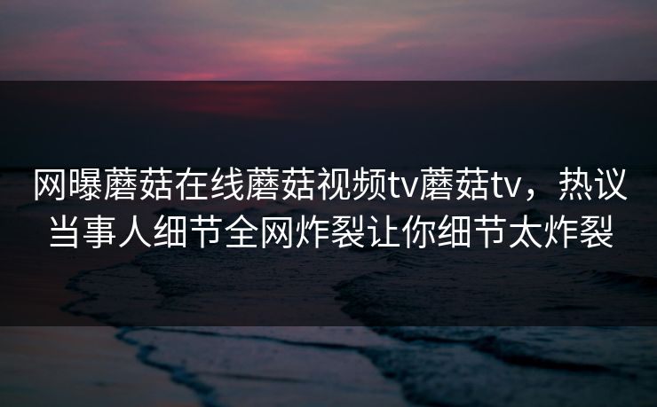 网曝蘑菇在线蘑菇视频tv蘑菇tv，热议当事人细节全网炸裂让你细节太炸裂