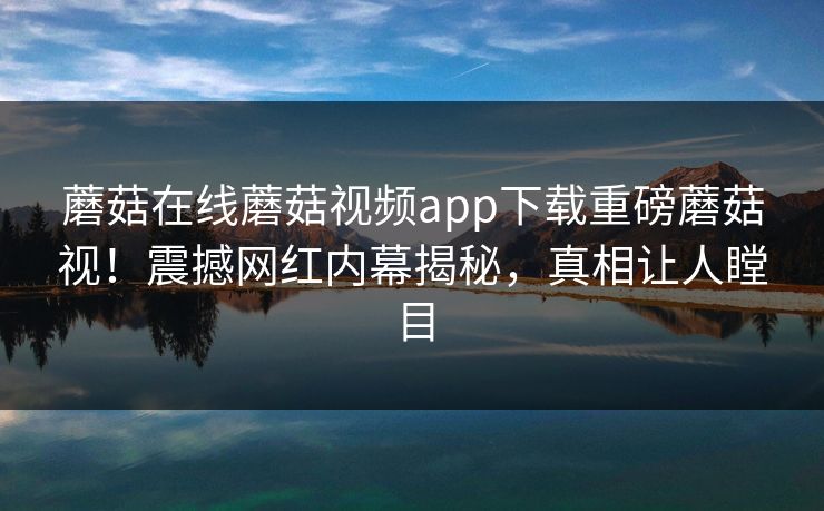 蘑菇在线蘑菇视频app下载重磅蘑菇视！震撼网红内幕揭秘，真相让人瞠目