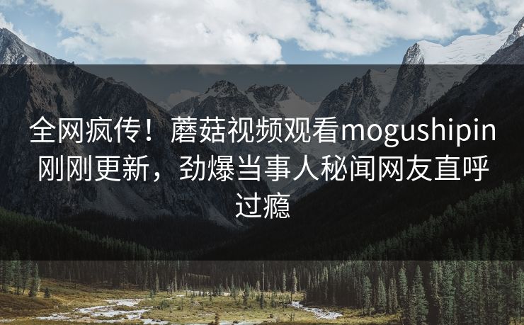 全网疯传！蘑菇视频观看mogushipin刚刚更新，劲爆当事人秘闻网友直呼过瘾