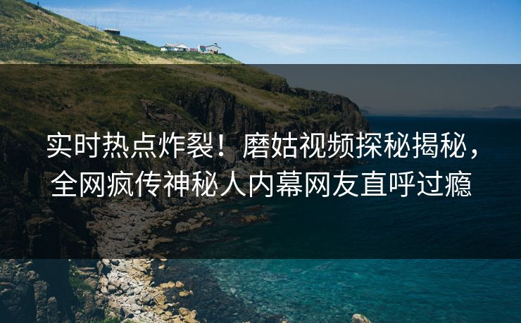 实时热点炸裂！磨姑视频探秘揭秘，全网疯传神秘人内幕网友直呼过瘾