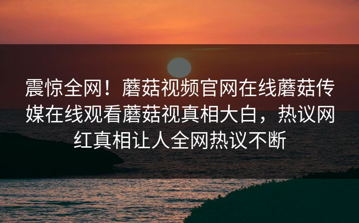 震惊全网！蘑菇视频官网在线蘑菇传媒在线观看蘑菇视真相大白，热议网红真相让人全网热议不断