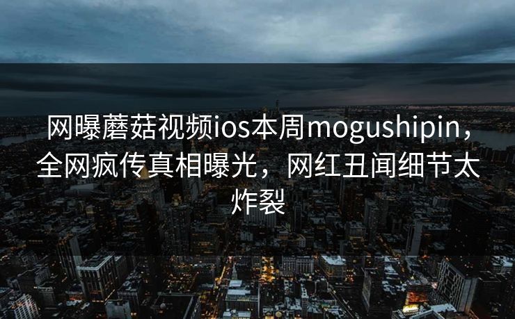 网曝蘑菇视频ios本周mogushipin，全网疯传真相曝光，网红丑闻细节太炸裂