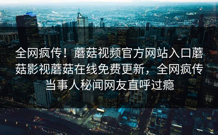 全网疯传！蘑菇视频官方网站入口蘑菇影视蘑菇在线免费更新，全网疯传当事人秘闻网友直呼过瘾