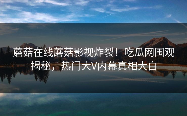 蘑菇在线蘑菇影视炸裂！吃瓜网围观揭秘，热门大V内幕真相大白