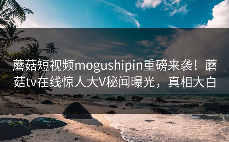 蘑菇短视频mogushipin重磅来袭！蘑菇tv在线惊人大V秘闻曝光，真相大白