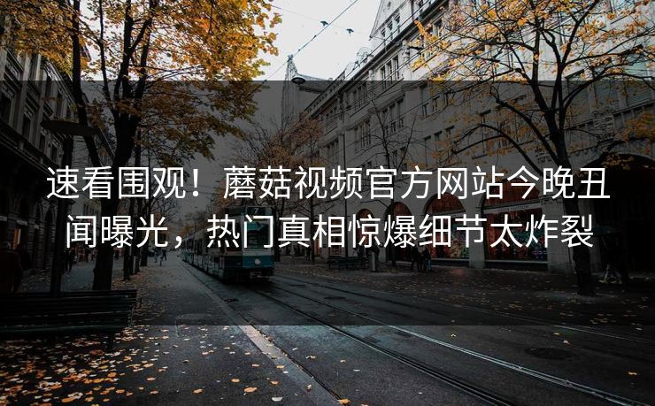 速看围观！蘑菇视频官方网站今晚丑闻曝光，热门真相惊爆细节太炸裂