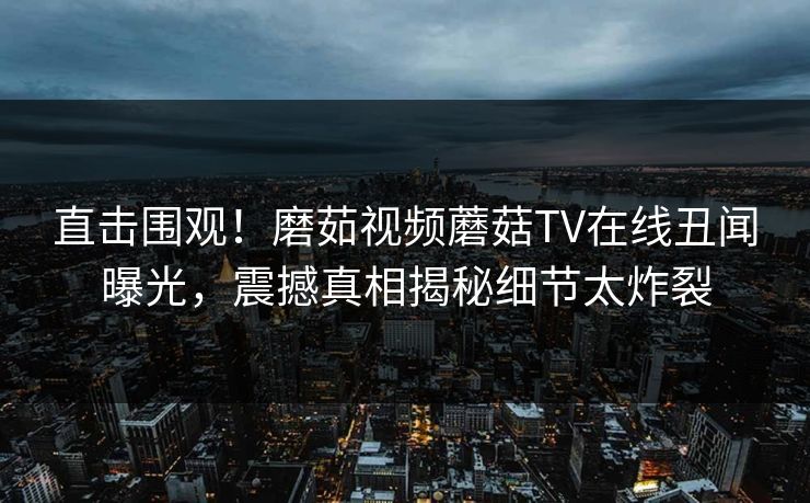 直击围观！磨茹视频蘑菇TV在线丑闻曝光，震撼真相揭秘细节太炸裂