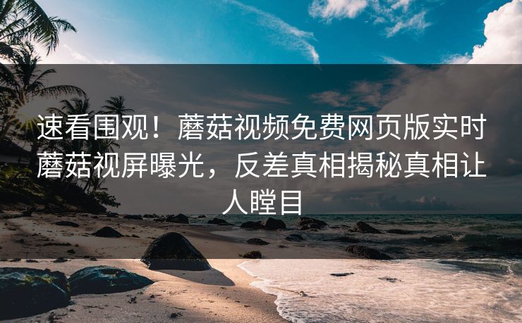 速看围观！蘑菇视频免费网页版实时蘑菇视屏曝光，反差真相揭秘真相让人瞠目