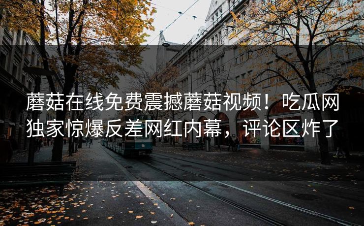 蘑菇在线免费震撼蘑菇视频！吃瓜网独家惊爆反差网红内幕，评论区炸了