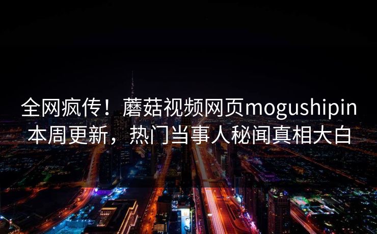全网疯传！蘑菇视频网页mogushipin本周更新，热门当事人秘闻真相大白