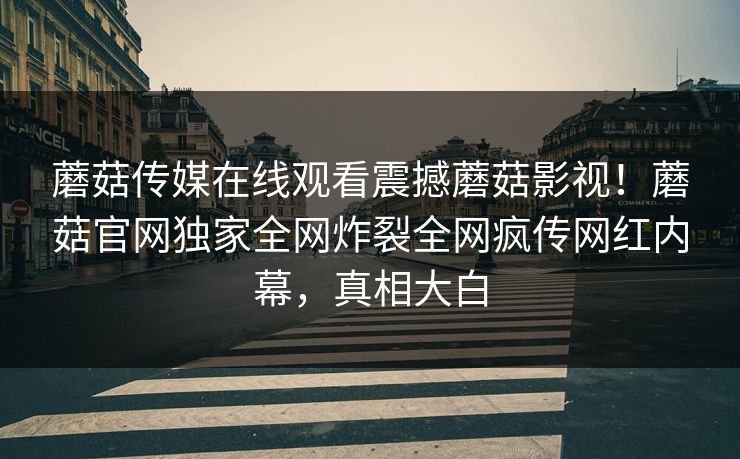 蘑菇传媒在线观看震撼蘑菇影视！蘑菇官网独家全网炸裂全网疯传网红内幕，真相大白