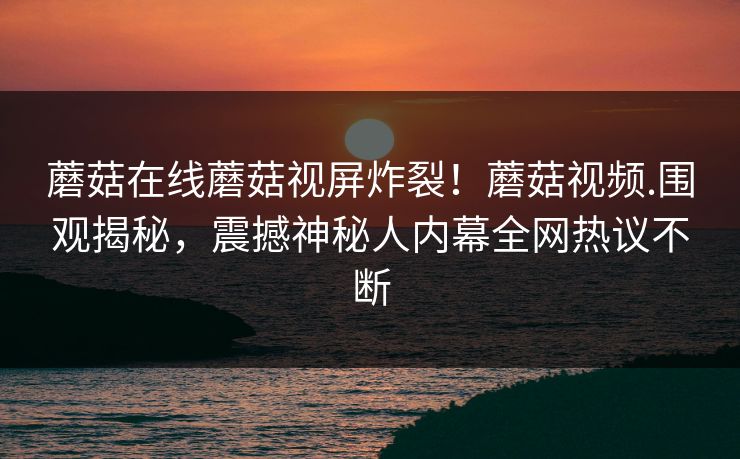 蘑菇在线蘑菇视屏炸裂！蘑菇视频.围观揭秘，震撼神秘人内幕全网热议不断