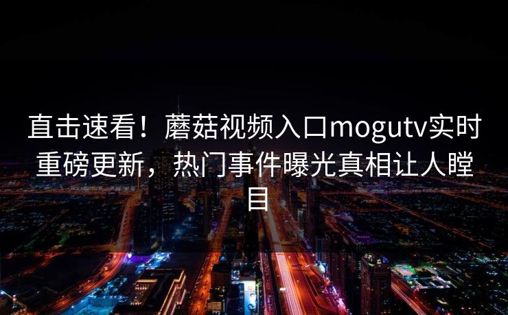 直击速看！蘑菇视频入口mogutv实时重磅更新，热门事件曝光真相让人瞠目