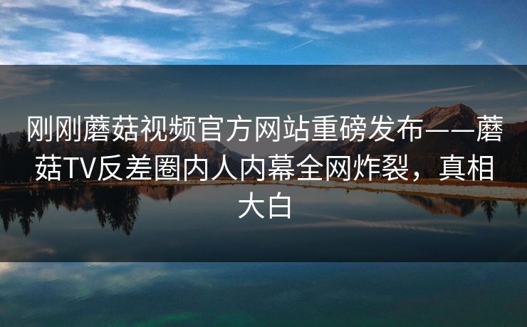 刚刚蘑菇视频官方网站重磅发布——蘑菇TV反差圈内人内幕全网炸裂，真相大白