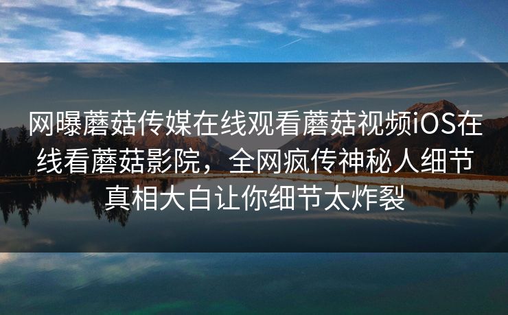 网曝蘑菇传媒在线观看蘑菇视频iOS在线看蘑菇影院，全网疯传神秘人细节真相大白让你细节太炸裂