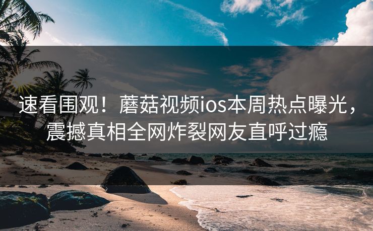 速看围观！蘑菇视频ios本周热点曝光，震撼真相全网炸裂网友直呼过瘾