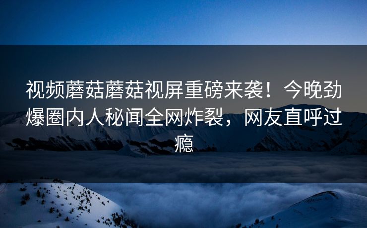 视频蘑菇蘑菇视屏重磅来袭！今晚劲爆圈内人秘闻全网炸裂，网友直呼过瘾