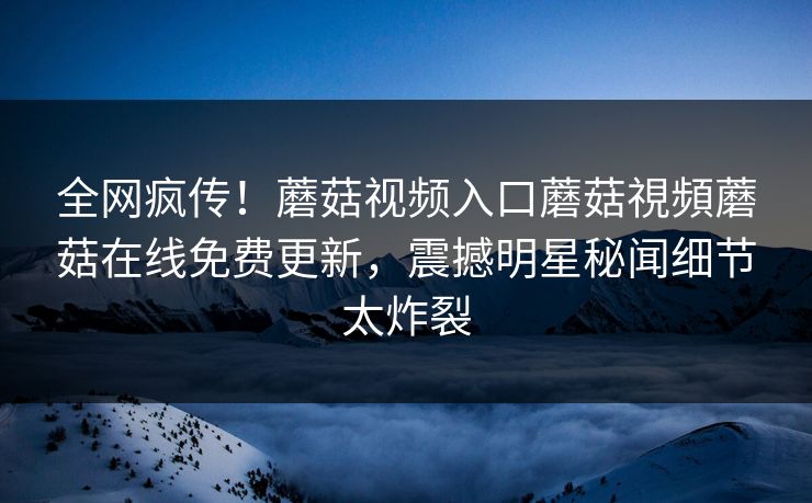 全网疯传！蘑菇视频入口蘑菇視頻蘑菇在线免费更新，震撼明星秘闻细节太炸裂