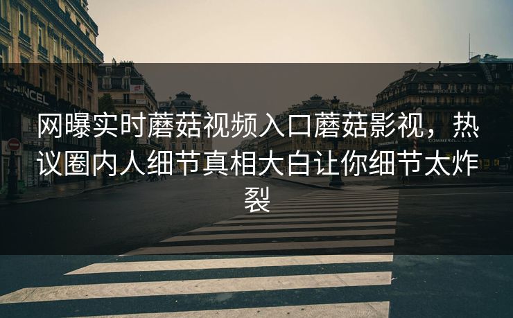 网曝实时蘑菇视频入口蘑菇影视，热议圈内人细节真相大白让你细节太炸裂