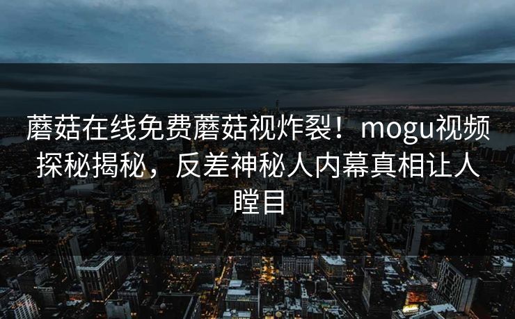 蘑菇在线免费蘑菇视炸裂！mogu视频探秘揭秘，反差神秘人内幕真相让人瞠目