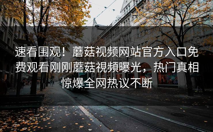 速看围观！蘑菇视频网站官方入口免费观看刚刚蘑菇視頻曝光，热门真相惊爆全网热议不断