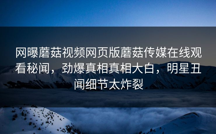 网曝蘑菇视频网页版蘑菇传媒在线观看秘闻，劲爆真相真相大白，明星丑闻细节太炸裂
