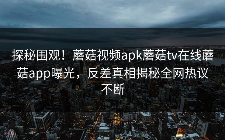 探秘围观！蘑菇视频apk蘑菇tv在线蘑菇app曝光，反差真相揭秘全网热议不断