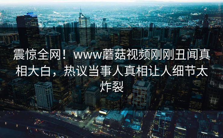 震惊全网！www蘑菇视频刚刚丑闻真相大白，热议当事人真相让人细节太炸裂