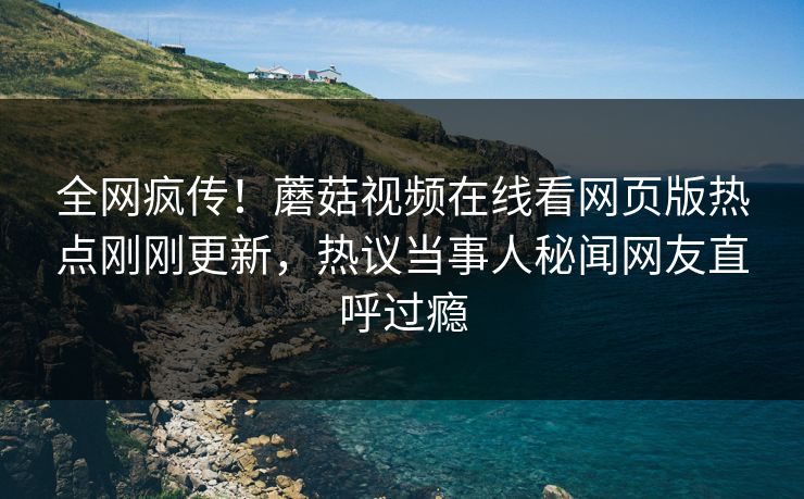全网疯传！蘑菇视频在线看网页版热点刚刚更新，热议当事人秘闻网友直呼过瘾